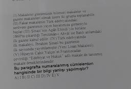 (1) Makaleler günümüzde bilimsel makaleler ve
gazete makaleleri olmak üzere iki grupta toplanabilir.
(II) Fakat makalenin Türk edebiyatındaki
serüveni gazetenin yayın hayatımıza girmesiyle
başlar.(III) Şinasi nin Agâh Efendi vle birlikte
1860'ta çıkardığı Tercümân-i Ahvâl ise Batılı anlamdaki
ilk gazete kabul edilir. (IV) Türk edebiyatında
ilk makaleyi. İbrahim Şinasî bu gazetenin
ilk sayısında yayımlamıştır (Yeni Lisan Makalesi).
(V) Hüseyin Cahit Yalçın in Fransızcadan
çevirdiği "Edebiyat ve Hukuk" adlı makale de tanınmış
makale örneklerindendir.
Bu paragrafta numaralanmış cümlelerden
hangisinde bir bilgi yanlışı yapılmıştır?
A) 1 B) II C) III D) IV E) V