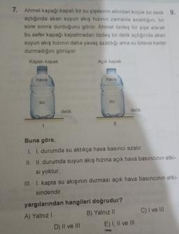 7. Ahmet kapağı kapalı bir su şişesinin altından küçük bir delik 9.
açtığında akan suyun akış hızının zamanla azaldığını, bir
süre sonra durduğunu görür. Ahmet özdeş bir şişe alarak
bu sefer kapağı kapatmadan özdeş bir delik açtığında akan
suyun akış hızının daha yavaş azaldığı ama su bitene kadar
durmadığını görüyor.
Kapalı kapak
Açık kapak
hava
hava
su
su
delik
delik
II
Buna göre,
I. I. durumda su aktıkça hava basıncı azalır.
II. II. durumda suyun akış hızına açık hava basıncının etki-
si yoktur.
III. I. kapta su akışının durması açık hava basıncının etki-
sindendir.
C) I ve III
yargılarından hangileri doğrudur?
A) Yalnız!
B) Yalnız II
D) II ve III E) I, II ve III