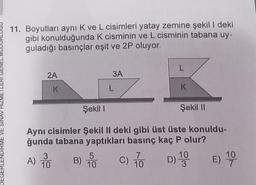 11. Boyutları ayni K ve L cisimleri yatay zemine şekil I deki
gibi konulduğunda k cisminin ve L cisminin tabana uy-
guladığı basınçlar eşit ve 2P oluyor.
2A
3A
K
L
K
Şekil 1
Şekil 1
EGERLENDIRME VE SINAV HIZME
Aynı cisimler Şekil II deki gibi üst üste konuldu-
ğunda tabana yaptıkları basınç kaç P olur?
3
5
10
A) PO B) 60
) C) 7. D) 19
10
)
E) 10
10
10
