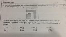 Ünite Tarama Testi
6. Birbirinden farklı büyüklükte kenar uzunlukları tam sayı olan kare biçimindeki 4 karton aşağıdaki gibi
üst üste yerleştirilerek yapıştırılmıştır.
z cm2
y cm?
2
x cm
49 cm
Bunlardan en küçüğünün alanı 49 cm2 dir. Diğerlerinin üzerinde görülen kısımlarının alanı yazılmıştır.
Buna göre x, y ve z'nin alabileceği en küçük değerler aşağıdakilerden hangisinde doğru ve-
rilmiştir?
X = 8
y = 9
z = 10
3) X = 15
y = 17
Z= 19
C) X= 15
y = 32
Z=51
D) X = 64
y=81
Z=100
