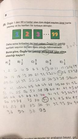 B
25. Ozgür 1 den 99 a kadar olan tüm doğal sayıları birer karta
yazmış ve bu kartları bir torbaya atmıştır.
2
99
Daha sona torbadan bir kart çeken Özgür'ün çektiği
karttaki sayının bir tam kare olduğu bilinmektedir.
Buna göre, Özgür'ün çektiği kartın tek sayı olma
olasılığı kaçtır?
3 ?
39
1
5
B)
4
A)
5
8
B)
C)
C
E
3
D) E)
1 2 3 us 6 7
8 1011121314155
16 13 18 19 20 21 22 2324 26 27 28
29 30 31 32 33 34 35 36 37 38 39uo
al ac.u3u4, US 46 47 48 ug so sis2
S3 S4 S5 56 57 58 59 60 61 62 63 64
65 66 67 68 69 70 71 72 737475
26 2778
61 82 83 84 85
86 87 88
89 30 91 92 93 gure
96 97 98 99
79 80
Bir an
marka ve model bir arabanın beyaz, gri,
