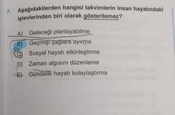 7. Aşağıdakilerden hangisi takvimlerin insan hayatındaki
işlevlerinden biri olarak gösterilemez?
A) Geleceği planlayabilme
B) Geçmişi çağlara ayırma
Sosyal hayatı etkinleştirme
D) Zaman algısını düzenleme
E) Gündelik hayatı kolaylaştırma
