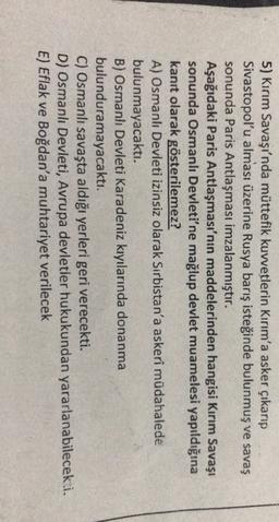 5) Kırım Savaşı'nda müttefik kuvvetlerin Kırım'a asker çıkarıp
Sivastopol'u alması üzerine Rusya barış isteğinde bulunmuş ve savaş
sonunda Paris Antlaşması imzalanmıştır.
Aşağıdaki Paris Antlaşması'nın maddelerinden hangisi Kırım Savaşı
sonunda Osmanlı Devleti'ne mağlup devlet muamelesi yapıldığına
kanıt olarak gösterilemez?
A) Osmanlı Devleti izinsiz olarak Sırbistan'a askeri müdahalede
bulunmayacaktı.
B) Osmanlı Devleti Karadeniz kıyılarında donanma
bulunduramayacaktı.
C) Osmanlı savaşta aldığı yerleri geri verecekti.
D) Osmanlı Devleti, Avrupa devletler hukukundan yararlanabilecek i.
E) Eflak ve Boğdan'a muhtariyet verilecek
