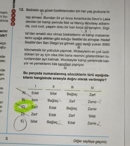YAYIN
mam.
mi bu-
aklına
more
erini
bilir?
heçti-
ştu-
12. Bisikletin en güzel özelliklerinden biri her yaş grubuna hi-
1
tap etmesi. Bundan 34 yıl önce Amerika'da Devil's Lake
denilen bir kamp yerinde Mel ve Nancy Woolsey adların-
da, civil civil, yaşam dolu bir karı koca ile tanıştım. Digi-
11
tal'dan emekli olur olmaz bisikletlerini ve kamp malzeme-
lerini uçağa attıkları gibi soluğu Seattle'da almışlar. Hedef
Seattle'dan San Diego'ya gitmek yani aşağı yukarı 3000
III
kilometrelik bir yolculuk yapmak. Wolseylerin en çok üzül-
dükleri bir ay için olsa bile bana resmini gösterdikleri to-
runlarından ayrı kalmak. Woolseyler kamp yerlerinde kali-
yor ve yemeklerini bile kendileri pişiriyor.
IV
Bu parçada numaralanmış sözcüklerin türü aşağıda-
kilerin hangisinde sırasıyla doğru olarak verilmiştir?
ede-
Eser,
nde
eri-
um
1
11
III
ve-
IV
in-
A)
Edat
Sifat
Bağlaç
Zarf
B)
İsim
Bağlaço
an
Zarf
Zamir
a-
C)
Zarf
Edat
Bağlaç
Zamir
D-
D)
Zarf
Edat
Zarf
Sifat
E)
Sifat
Bağlaç
Edat
Zamir
5
Diğer sayfaya geçiniz.