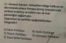 21. Osmanlı Devleti, fethedilen bölge halkına iyi
davranarak onlara himaye etmiş, inançlarında
serbest bırakmış ve halkın can ve mal
güvenliğini sağlamıştır.
Uygulanan bu politika aşağıdakilerden
hangisidir?
A) Iskan Politikası B) Fetih Politikas
C) litizam Politikası D) Istimalet Politikası
E) Siyasi Birlik Politikası
