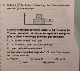 3. Kütlesi 2 kg blan X cismi, kütlesi 4 kg olan Y cisminin üzerine
şekildeki gibi yerleştiriliyor.
T
o
X
F = 26 N
=
Y
Cisimler arasındaki sürtünme katsayısı 0,2 ve yüzey ile
Y cismi arasındaki sürtünme katsayısı 0,3 olduğuna
göre, Y cismi F kuvvetiyle şekildeki gibi çekilirken;
1. Y cisminin ivmesi 1 m/s olur.
II. X cismine etki eden net kuvvet sıfır olur.
III. Ipteki gerilme kuvveti 4 N olur.
yargılarından hangileri doğrudur? (X cismi Y'nin üzerin-
den düşmeden önce)
A) Yalnız
B) Yalnız III
C) I ve III
D) I ve II
E) I, II ve III
1
<
4
R
4
A