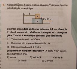 3. Kütlesi 2 kg blan X cismi, kütlesi 4 kg olan Y cisminin üzerine
şekildeki gibi yerleştiriliyor.
T
o
X
F = 26 N
=
Y
Cisimler arasındaki sürtünme katsayısı 0,2 ve yüzey ile
Y cismi arasındaki sürtünme katsayısı 0,3 olduğuna
göre, Y cismi F kuvvetiyle şekildeki gibi çekilirken;
1. Y cisminin ivmesi 1 m/s olur.
II. X cismine etki eden net kuvvet sıfır olur.
III. Ipteki gerilme kuvveti 4 N olur.
yargılarından hangileri doğrudur? (X cismi Y'nin üzerin-
den düşmeden önce)
A) Yalnız
B) Yalnız III
C) I ve III
D) I ve II
E) I, II ve III
1
<
4
R
4
A
