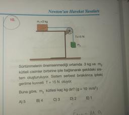 Newton'un Hareket Yasaları
10.
m =3 kg
T=15 N
m2
Sürtünmelerin önemsenmediği ortamda 3 kg ve me
kütleli cisimler birbirine iple bağlanarak şekildeki sis-
tem oluşturuluyor. Sistem serbest bırakılınca ipteki
gerilme kuvveti T = 15 N oluyor.
Buna göre, m, kütlesi kaç kg dır? (g = 10 m/s2)
B) 4
C) 3
A) 5
D) 2 E) 1
M.a