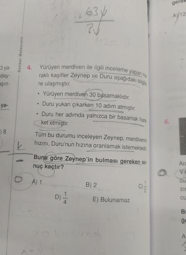 ge
A)/12
634
?
Ay
Rehber Matematik
3 ya-
4.
day-
Eşin-
Yürüyen merdiven ile ilgili inceleme yapan me
raklı kaşifler Zeynep ve Duru aşağıdaki bilgile
re ulaşmıştır.
Yürüyen merdiven 30 basamaklıdır.
Duru yukarı çıkarken 10 adım atmıştır.
ya-
Duru her adımda