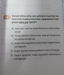 7
Küresel etkiye sahip olan şehirlerin önemli bir kıs-
minin orta kuşakta bulunması, aşağıdakilerin han-
gisiyle daha çok ilgilidir?
A) Hem idari, hem de siyasi fonksiyona sahip olma-
larıyla
B) Yüzey şekilleri bakımından elverişli bölgelerde
kurulmuş olmalarıyla
C) lliman iklim koşullannin görüldüğü bölgelerde ku-
rulmalarıyla
D) Doğal kaynak potansiyellerinin fazla olmasıyla
E) Ulaşım açısından kolay ulaşılabilir alanlarda ku-
rulmalarıyla