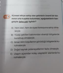 7
Küresel etkiye sahip olan şehirlerin önemli bir kıs-
minin orta kuşakta bulunması, aşağıdakilerin han-
gisiyle daha çok ilgilidir?
A) Hem idari, hem de siyasi fonksiyona sahip olma-
larıyla
B) Yüzey şekilleri bakımından elverişli bölgelerde
kurulmuş olmalarıyla
C) lliman iklim koşullannin görüldüğü bölgelerde ku-
rulmalarıyla
D) Doğal kaynak potansiyellerinin fazla olmasıyla
E) Ulaşım açısından kolay ulaşılabilir alanlarda ku-
rulmalarıyla
