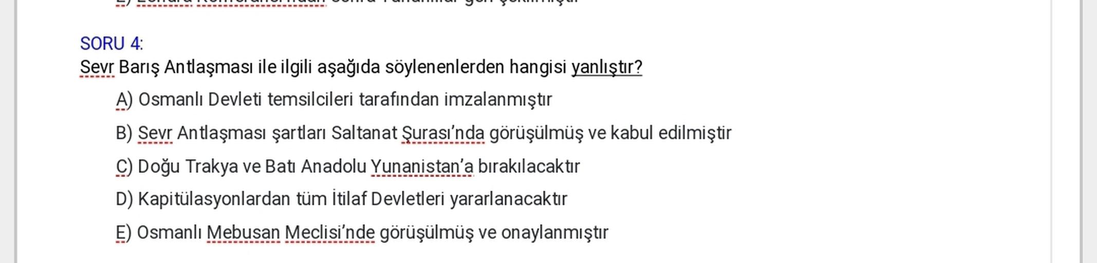 SORU 4:
Sevr Barış Antlaşması ile ilgili aşağıda söylenenlerden hangisi yanlıştır?
A) Osmanlı Devleti temsilcileri tarafından imzalanmıştır
B) Sevr Antlaşması şartları Saltanat Şurası'nda görüşülmüş ve kabul edilmiştir
C) Doğu Trakya ve Batı Anadolu Yunanistan'a bırakılacaktır
D) Kapitülasyonlardan tüm İtilaf Devletleri yararlanacaktır
E) Osmanlı Mebusan Meclisi'nde görüşülmüş ve onaylanmıştır