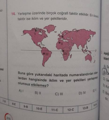 az-
14. Yerleşme üzerinde birçok coğrafi faktör etkilidir. En önemli
faktör ise iklim ve yer şekilleridir.
V
Aşağ
likleri
A) sa
Sesi
lok
Buna göre yukarıdaki haritada numaralandırılan alar
lardan hangisinde iklim ve yer şekilleri yerleşme
C) Ge
a
olumsuz etkilemez?
D) KITE
A)
EY
B) ||
C) III
D) IV
E Biri
dir.
7D
8-E
9-B
WA
10-E
11-C
12-C
13-B
210