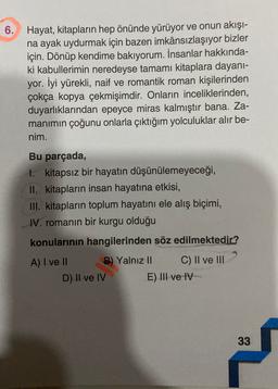 6. Hayat, kitapların hep önünde yürüyor ve onun akışı-
na ayak uydurmak için bazen imkânsızlaşıyor bizler
için. Dönüp kendime bakıyorum. İnsanlar hakkında-
ki kabullerimin neredeyse tamamı kitaplara dayanı-
yor. İyi yürekli, naif ve romantik roman kişilerinden
çokça kopya çekmişimdir. Onların inceliklerinden,
duyarlıklarından epeyce miras kalmıştır bana. Za-
manimin çoğunu onlarla çıktığım yolculuklar alır be-
nim.
Bu parçada,
1. kitapsız bir hayatın düşünülemeyeceği,
II. kitapların insan hayatına etkisi,
III. kitapların toplum hayatını ele alış biçimi,
IV. romanın bir kurgu olduğu
konularının hangilerinden söz edilmektedir?
A) I ve II B) Yalnız II C) Il ve lil
D) II ve IV
E) III ve IV
33