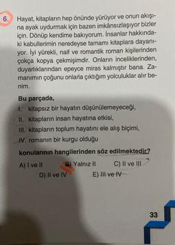 6. Hayat, kitapların hep önünde yürüyor ve onun akışı-
na ayak uydurmak için bazen imkânsızlaşıyor bizler
için. Dönüp kendime bakıyorum. İnsanlar hakkında-
ki kabullerimin neredeyse tamamı kitaplara dayanı-
yor. İyi yürekli, naif ve romantik roman kişilerinden
çokça kopya çekmişimdir. Onların inceliklerinden,
duyarlıklarından epeyce miras kalmıştır bana. Za-
manimin çoğunu onlarla çıktığım yolculuklar alır be-
nim.
Bu parçada,
1. kitapsız bir hayatın düşünülemeyeceği,
II. kitapların insan hayatına etkisi,
III. kitapların toplum hayatını ele alış biçimi,
IV. romanın bir kurgu olduğu
konularının hangilerinden söz edilmektedir?
A) I ve II B) Yalnız II C) Il ve lil
D) II ve IV
E) III ve IV
33
