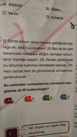 A) pissizdı
B) âdeta
c) yerde
D) bulvarlar
(I) Elinde tohum varsa mevsimi geldiğinde top-
rağa ek, dedi büyükbabam. (II) Ben de bir cam
kavanozda muhafaza ettiğim domates tohum-
larini toprağa saçtım. (III) Zamanı geldiğinde
bu tohumlar kıpkırmızı domatesler verecek. (IV)
Hem tadıyla hem de görüntüsüyle sofralarımızı
şenlendirecek.
H
n
9
Bu metindeki numaralanmış cümlelerin han-
gisinde ek fiil kullanılmıştır?
D) IV.
B) II.
C) III.
A) 1.
EI
ne
Lc
liy
Yo
ra
Her akşam on sayfa kitap
okuyormuş.