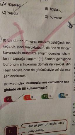 A) pissizdı
B) âdeta
c) yerde
D) bulvarlar
(I) Elinde tohum varsa mevsimi geldiğinde top-
rağa ek, dedi büyükbabam. (II) Ben de bir cam
kavanozda muhafaza ettiğim domates tohum-
larini toprağa saçtım. (III) Zamanı geldiğinde
bu tohumlar kıpkırmızı domatesler verecek. (IV)
Hem tadıyla hem de görüntüsüyle sofralarımızı
şenlendirecek.
H
n
9
Bu metindeki numaralanmış cümlelerin han-
gisinde ek fiil kullanılmıştır?
D) IV.
B) II.
C) III.
A) 1.
EI
ne
Lc
liy
Yo
ra
Her akşam on sayfa kitap
okuyormuş.
