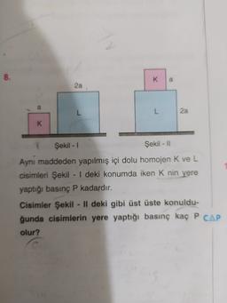 8.
K
a
2a
L
L
2a
K
Şekil - 1
Şekil - 11
Aynı maddeden yapılmış içi dolu homojen k ve L
cisimleri Şekil - | deki konumda iken Knin yere
yaptığı basınç P kadardır.
Cisimler Şekil - || deki gibi üst üste konuldu-
ğunda cisimlerin yere yaptığı basınç kaç P CAP
olur?
