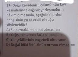 27- Doğu Karadeniz Bölümü'nün kıyı
kesimlerinde dağınık yerleşmelerin
hâkim olmasında, aşağıdakilerden
hangisinin en az etkili olduğu
söylenebilir?
A) Su kaynaklarının bol olmasının
B) Yağış miktarının fazla olmasının
C) Yer şekillerinin engebeli olmasının
D) Doğal bitki örtüsünün orman olmasını
