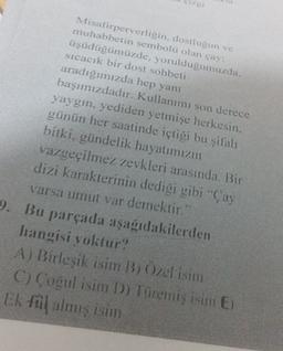 Misafirperverligin, dostluğun ve
muhabbetin sembolü olan çay:
üşüdüğümüzde, yoruldugumuzda.
sıcacık bir dost sohbeti
aradığımızda hep yanı
başımızdadır. Kullanımı son derece
yaygın, yediden yetmişe herkesin.
günün her saatinde içtiği bu şifalı
bitki, gündelik hayatımızın
vazgeçilmez zevkleri arasında. Bir
dizi karakterinin dediği gibi Çay
varsa umut var demektir."
9. Bu parçada aşağıdakilerden
hangisi yoktur?
A) Birleşik isim B; Özel isim
C) Cogul isim D) Türemiş isim E)
Ek fil almış isim