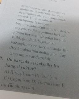 Misafirperverligin, dostluğun ve
muhabbetin sembolü olan çay:
üşüdüğümüzde, yoruldugumuzda.
sıcacık bir dost sohbeti
aradığımızda hep yanı
başımızdadır. Kullanımı son derece
yaygın, yediden yetmişe herkesin.
günün her saatinde içtiği bu şifalı
bitki, gündelik hayatımızın
vazgeçilmez zevkleri arasında. Bir
dizi karakterinin dediği gibi Çay
varsa umut var demektir."
9. Bu parçada aşağıdakilerden
hangisi yoktur?
A) Birleşik isim B; Özel isim
C) Cogul isim D) Türemiş isim E)
Ek fil almış isim
