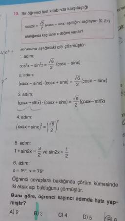 ci te
10. Bir öğrenci test kitabında karşılaştığı
6
(cosx - sinx) eşitliğini sağlayan (0, 2x)
2
cos2x =
22
aralığında kaç tane x değeri vardır?
uket
sorusunu aşağıdaki gibi çözmüştür.
1. adım:
6
cos?x - sin?x=
(cosx - sinx)
2
-
2. adım;
56
(cosx - sinx) (cosx + sinx) =
(COSX - sinx)
2
3. adim:
(cosx-sinx) (cosx + sinx)
6
(cost sinx)
2
.
4. adım:
21
16
ON
5
(cosx + sinx)
2
6
5. adım:
1 + sin2x
3
ve sin2x
2
1
2
6. adım:
x = 15°, x = 75°
Öğrenci cevaplara baktığında çözüm kümesinde
iki eksik açı bulduğunu görmüştür.
Buna göre, öğrenci kaçıncı adımda hata yap-
mıştır?
A) 2 B) 3 C) 4 D) 5
E
his
