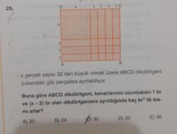 28.
D
X
1 1 1 1
x
1
1
1
B
A
x gerçek sayısı 32 den büyük olmak üzere ABCD dikdörtgeni
yukandaki gibi parçalara ayrılabiliyor.
Buna göre ABCD dikdörtgeni, kenarlarının uzunlukları 1 br
ve (x - 2) br olan dikdörtgenlere ayrıldığında kaç br lik kis-
mi artar?
A) 20 B) 24
6) 30
D) 32 E) 36
