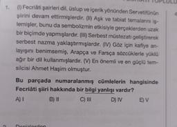 (1) Fecriâti şairleri dil, üslup ve içerik yönünden Servetifünún
şiirini devam ettirmişlerdir. (II) Aşk ve tabiat temalarını iş-
lemişler, bunu da sembolizmin etkisiyle gerçeklerden uzak
bir biçimde yapmışlardır. (Ili) Serbest müstezati geliştirerek
serbest nazma yaklaştırmışlardır. (IV) Göz için kafiye an-
layışını benimsemiş, Arapça ve Farsça sözcüklerle yüklü
ağır bir dil kullanmışlardır. (V) En önemli ve en güçlü tem-
silcisi Ahmet Haşim olmuştur.
Bu parçada numaralanmış cümlelerin hangisinde
Fecriati şiiri hakkında bir bilgi yanlışı vardır?
A)
B) 11 C) III D) IV EV
enizlerden