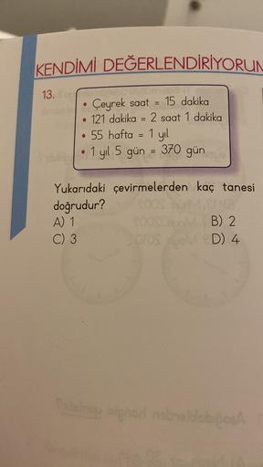 KENDİMİ DEĞERLENDİRİYORUN
13.
=
Çeyrek saat = 15 dakika
• 121 dakika = 2 saat 1 dakika
55 hafta = 1 yil
1 yıl 5 gün = 370 gün
=
=
Yukarıdaki çevirmelerden kaç tanesi
doğrudur?
A) 1
B) 2
C) 3
OrOS D) 4
D