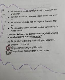 5.
• İnsanlar ortak tecrübeler taşıdıkları için birbirlerini an-
layabilirler.
• Eskiden, hastaları kasabaya kadar sırtımızda taşır-
dik.
Bu insanlar içlerinde hep bir suçluluk duygusu taşır-
lar.
• Büyükbabam gümüş köstekli saatini her zaman ya-
ninda taşırdı.
“Taşımak" kelimesi bu cümlelerde aşağıdaki anlamla-
rindan hangisiyle kullanılmamıştır?
A A) Bir şeyi bir yerden alıp başka bir yere götürmek
B) Duymak, hissetmek
Bir nesnenin ağırlığını yüklenmek
DD Sahip olmak, özellik olarak bulundurmak