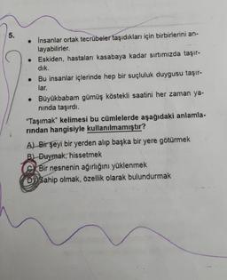 5.
• İnsanlar ortak tecrübeler taşıdıkları için birbirlerini an-
layabilirler.
• Eskiden, hastaları kasabaya kadar sırtımızda taşır-
dik.
Bu insanlar içlerinde hep bir suçluluk duygusu taşır-
lar.
• Büyükbabam gümüş köstekli saatini her zaman ya-
ninda taşırdı.
“Taşımak" kelimesi bu cümlelerde aşağıdaki anlamla-
rindan hangisiyle kullanılmamıştır?
A A) Bir şeyi bir yerden alıp başka bir yere götürmek
B) Duymak, hissetmek
Bir nesnenin ağırlığını yüklenmek
DD Sahip olmak, özellik olarak bulundurmak
