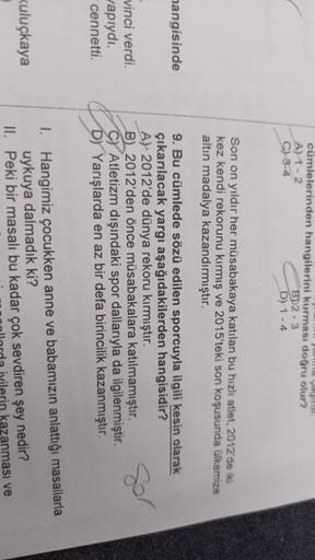 cümlelerinden hangilerini kurması doğru olur?
A1-2
B)2-3
C) 3-4
D) 1 - 4
Son on yıldır her müsabakaya katılan bu hızlı atlet, 2012 de iki
kez kendi rekorunu kırmış ve 2015'teki son koşusunda ülkemize
altın madalya kazandırmıştır.
hangisinde
9. Bu cümlede s