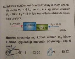 10. Şekildeki sürtünmesi önemsiz yatay düzlem üzerin-
de duran m = 6 kg ve m2 = 2 kg kütleli cisimler
F, = 48 N, F2 = 16 N luk kuvvetlerin etkisinde hare-
kete başlıyor.
F1 = 48 N
F2 = 16 N
m = 6 kg
m2 = 2 kg
yatay
Hareket sırasında my kütleli cismin m2 kütle-
li cisme uyguladığı kuvvetin büyüklüğü kaç N
olur?
08
B) 16
C) 20
D) 24
)
E) 32
