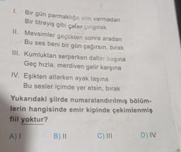 I.
Bir gün parmaklığa elin varmadan
Bir titreyiş gibi çalar çıngırak
II. Mevsimler geçtikten sonra aradan
Bu ses beni bir gün çağırsın, bırak
III. Kumluktan serperken dallar başına
Geç hızla, merdiven gelir karşına
IV. Eşikten atlarken ayak taşına
Bu sesler içimde yer etsin, bırak
Yukarıdaki şiirde numaralandırılmış bölüm-
lerin hangisinde emir kipinde çekimlenmiş
fiil yoktur?
A) I
B) 11
C) III
D) IV