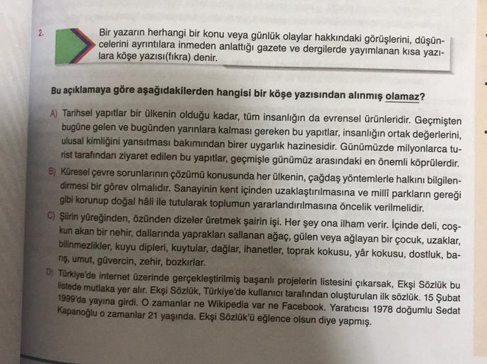 Bir yazarın herhangi bir konu veya günlük olaylar hakkındaki görüşlerini, düşün-
celerini ayrıntılara inmeden anlattığı gazete ve dergilerde yayımlanan kısa yazı-
lara köşe yazısı(fikra) denir.
Bu açıklamaya göre aşağıdakilerden hangisi bir köşe yazısından