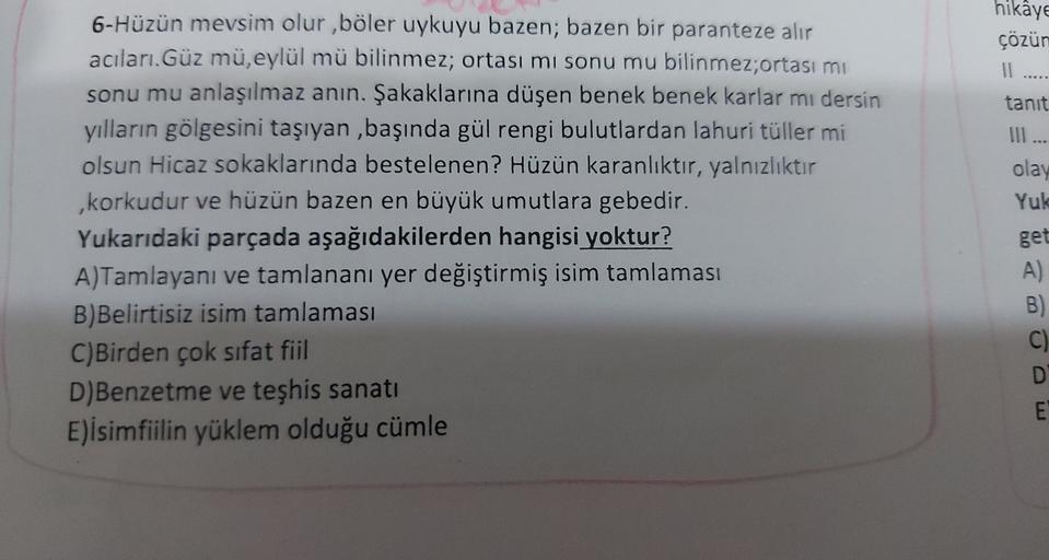 hikaye
çözün
Il .....
tanit
Ill...
olay
Yuk
6-Hüzün mevsim olur, böler uykuyu bazen; bazen bir paranteze alır
acıları. Güz mü, eylül mü bilinmez; ortası mi sonu mu bilinmez;ortası mi
sonu mu anlaşılmaz anın. Şakaklarına düşen benek benek karlar mı dersin
y