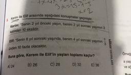 txu
32=15-75
x=2
8. Kerim ile Elif arasında aşağıdaki konuşmalar geçmiştir.
Kerim: "Senin 2 yıl önceki yaşın, benim 2 yıl sonraki yaşımın 2
katından 10 eksiktir.
Elif: "Senin 6 yıl sonraki yaşında, benim 4 yıl sonraki yaşımın
3
ünden 10 fazla olacaktır.
Buna göre, Kerem ile Elif'in yaşları toplamı kaçtır?
MIRAY YAYINLARI
Omeğ
a yaş
A) 24
B) 26
C) 28
D) 32
E) 36
ve ad
Bun