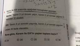 txu
32=15-75
x=2
8. Kerim ile Elif arasında aşağıdaki konuşmalar geçmiştir.
Kerim: "Senin 2 yıl önceki yaşın, benim 2 yıl sonraki yaşımın 2
katından 10 eksiktir.
Elif: "Senin 6 yıl sonraki yaşında, benim 4 yıl sonraki yaşımın
3
ünden 10 fazla olacaktır.
Buna göre, Kerem ile Elif'in yaşları toplamı kaçtır?
MIRAY YAYINLARI
Omeğ
a yaş
A) 24
B) 26
C) 28
D) 32
E) 36
ve ad
Bun
