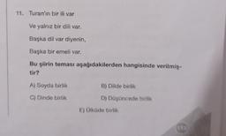 11. Turan'ın bir ili var
Ve yalnız bir dili var.
Başka dil var diyenin,
Başka bir emeli var.
Bu şiirin teması aşağıdakilerden hangisinde verilmiş-
tir?
A) Soyda birlik
B) Dilde birlik
C) Dinde birlik
D) Düşüncede birlik
E) Ülküde birlik
