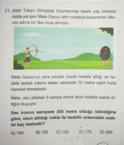 21. 2020 Tokyo Olimpiyat Oyunlarında klasik yay bireysel
dalda yarışan Mete Gazoz altın madalya kazanarak ülke-
miz adına bir ilke imza atmıştır.
Mete Gazoz'un yere paralel olarak hedefe attığı ok he-
defe isabet edene kadar saniyede 70 metre sabit hızla
h