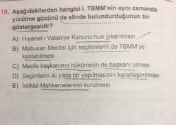 10. Aşağıdakilerden hangisi I. TBMM'nin aynı zamanda
yürütme gücünü de elinde bulundurduğunun bir
göstergesidir?
A) Hiyanet-i Vataniye Kanunu'nun çıkarılması
B) Mebusan Meclisi için seçilenlerin de TBMM'ye
katılabilmesi
C) Meclis başkanının hükümetin de başkanı olması
D) Seçimlerin iki yılda bir yapılmasının kararlaştırılması
E) İstiklal Mahkemelerinin kurulması
