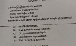 1.Sabahtao uğradım yârin yurduna
Dayanılmaz firkatine derdine
Yıkılası karlı dağın ardına
Aşar gider bir gözleri sürmeli
Bu dörtlükle ilgili olarak aşağıdakilerden hangisi söylenemez?
À)" 'Redif kullanilmiştir.
B) 1. ve 3. dizede ulama yapılabilir.
C) Düz uyak düzenine sahiptir.
D) Lirik özellikler taşımaktadır.
E) Tüm dizeler 6+5 duraklıdır.
ne