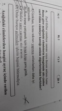 A) 1
B) 2
C) 3
D) 4
i
6. Zarf-fiiller cümleye zaman veya durum anlamı katar.
Buna göre aşağıdaki cümlelerin hangisinde altı çizilen
zarf-fiilin cümieye kattığı anlam diğerlerinden farklıdır?
A) Gökhan, konu tekrarı yapınca anlatılanları daha iyi
anlıyordu
B) Son trene yetişmek için koşa koşa gara gittik.
C) Bitlis'e varir varmaz sizi ararım.
D) Onlar buraya gelmeden işlerin hepsini bitirmeliyiz.
*
7. Aşağıdaki cümlelerden hangisi ayraç içinde verilen
