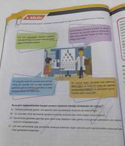 3. BÖLÜM
4.
Aşağıdaki görselde gözlük ve gözlüğün tarihsel gelişimi ile ilgili bir uzman açıklamasına yer verilmiştir.
Günümüzdeki anlamıyla gözlüğü ilk gelişti
ren kişinin 13. yüzyılda yaşamış Alessandro
Afrika
bölge
gülme
arala
okul
büy
della Spina adındaki İtalyan bir bilim insani
zoru
Çok eski zamanlarda insanların gözlerini
korumak ve işığı yansıtmak amacıyla şeffaf
taşları kullandilar biliniyor.
olduğu kabul edilir.
çev
kiş
Ar
ni
la
E
Għ
T BR
V QWS
y
RV S D F G
110
OOO OOO OO
OOOOOOO
Bu
A)
B
C
19. yüzyılda metal bir çerçeve içine yerleşti-
rilmiş çift merceği olan ve elde tutulabilen
gözlükler yalnızca daha iyi görmek için değil
aksesuar olarak da kullanılırdı.
20. yüzyıla doğru gözlükler yüz yapısına
daha uygun ve kullanımı kolay bir şekilde
tasarlanmaya başlandı ve gözlüklerin günü-
müzdeki şekli ortaya çıktı.
Buna göre aşağıdakilerden hangisi uzmanın söylemek istediği cümlelerden biri olamaz?
A) Tarihsel sürecinde gözlük, asıl işlevinin yanı sıra aksesuar amacıyla da kullanılmıştır.
B) 13. yüzyıldan önce de insanlar gözlerini korumak amacıyla bazı basit araçlar kullanmışlardır
C) Günümüzde gözlükler geçmişe göre daha kolay tasarlanır hâle gelmiş ve bu durum gözlüklerin yüz yapısına
uyumunu kolaylaştırmıştır.
D) Çok eski zamanlarda işığı yansıtmak amacıyla kullanılan taşlar zamanla yerini günümüzdeki anlamıyla kulla-
nılan gözlüklere bırakmıştır.
