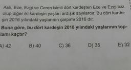 1
Asli, Ece, Ezgi ve Ceren isimli dört kardeşten Ece ve Ezgi ikiz
olup diğer iki kardeşin yaşları ardışık sayılardır. Bu dört karde-
şin 2016 yılındaki yaşlarının çarpımı 2016 dır.
Buna göre, bu dört kardeşin 2018 yılındaki yaşlarının top-
lamı kaçtır?
4) 42
B) 40
C) 36
D) 35
E) 32
