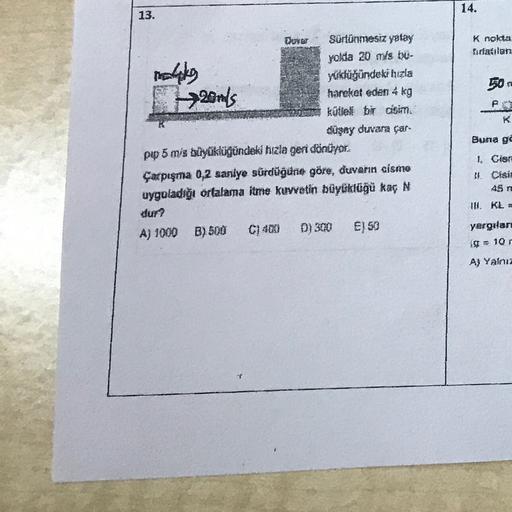 14.
13.
Knolda
ratilan
mahko
Hands
50
st
<
Sürtünmesiz yatay
yokia 20 mis bu-
Yukdüğündeki hızla
hareket eden 4 kg
küllal bir cisim
düşey duvara çar
pp 5 mis büyüklüğündeki hızla geri dönüyor.
Çarpışma 0,2 saniye sürdüğüne göre, duvarın aismo
uyguladığı or