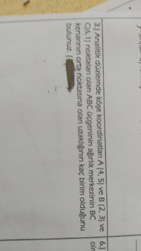 3.) Analitik düzlemde köşe koordinatları A (4, 5) ve B (2, 3) ve 6.)
C16,1) noktaları olan ABC üçgeninin ağırlık merkezinin BC oln
kenarının orta noktasına olan uzaklığının kaç birim olduğunu
bulunuz.
