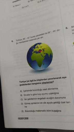 yargila
B) Y
E) Il v
A) Yalnız
D) I ve 11
8.
Bit
bc
ki
6. Türkiye, 36° - 42° kuzey paralelleri ile 26° - 45° do-
ğu meridyenleri arasında yer alır.
26° 45°
042
36
Türkiye'yle ilgili bu bilgilerden yararlanarak aşa-
ğıdakilerden hangisine ulaşılamaz?
A) İçe