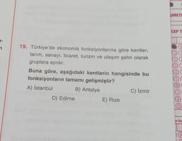 SARETI
CEP T
2
0
12
19. Türkiye'de ekonomik fonksiyonlarına göre kentler;
tarım, sanayi, ticaret, turizm ve ulaşım şehri olarak
gruplara ayrılır.
Buna göre, aşağıdaki kentlerin hangisinde bu
fonksiyonların tamamı gelişmiştir?
A) İstanbul B) Antalya
D) Edirne
E) Rize
4
5
6)
C) İzmir
8.
9
Te Soy
A