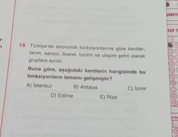 SARETI
CEP T
2
0
12
19. Türkiye'de ekonomik fonksiyonlarına göre kentler;
tarım, sanayi, ticaret, turizm ve ulaşım şehri olarak
gruplara ayrılır.
Buna göre, aşağıdaki kentlerin hangisinde bu
fonksiyonların tamamı gelişmiştir?
A) İstanbul B) Antalya
D) Edirne
E) Rize
4
5
6)
C) İzmir
8.
9
Te Soy
A
